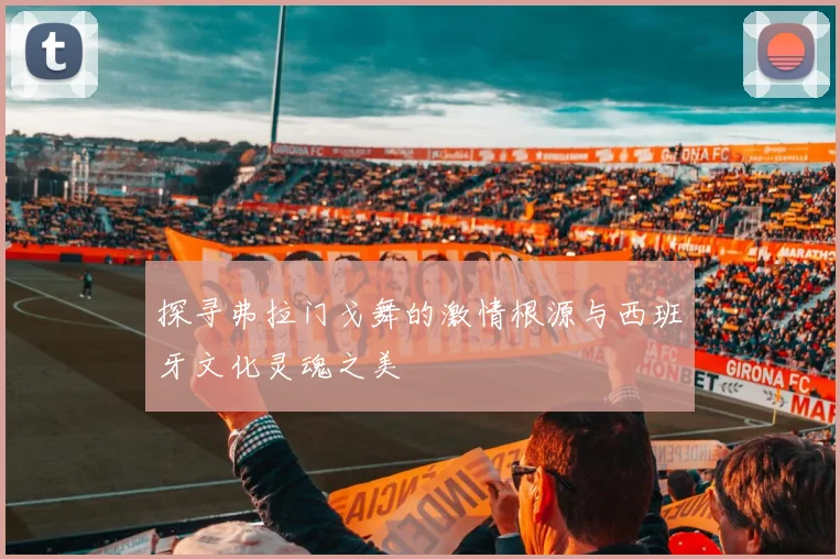 探寻弗拉门戈舞的激情根源与西班牙文化灵魂之美