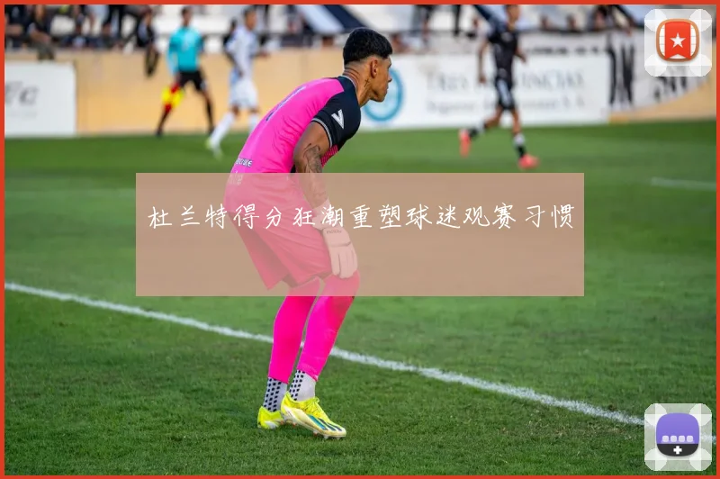 杜兰特得分狂潮重塑球迷观赛习惯