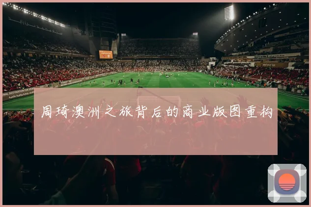 周琦澳洲之旅背后的商业版图重构
