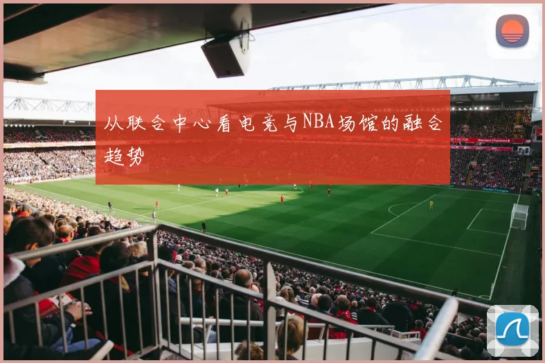 从联合中心看电竞与NBA场馆的融合趋势