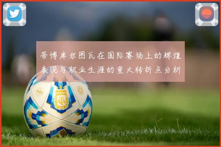 蒂博库尔图瓦在国际赛场上的辉煌表现与职业生涯的重大转折点分析