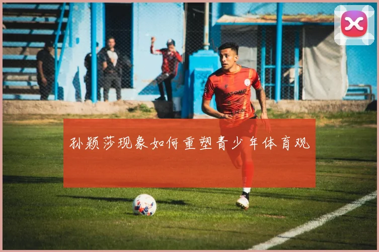 孙颖莎现象如何重塑青少年体育观