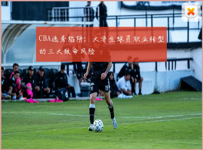 CBA选秀陷阱：大学生球员职业转型的三大致命风险