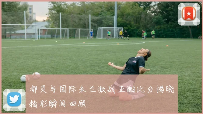 都灵与国际米兰激战正酣比分揭晓精彩瞬间回顾