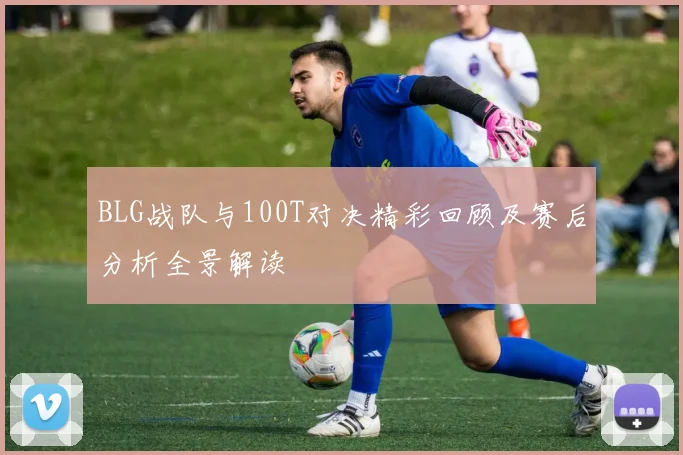 BLG战队与100T对决精彩回顾及赛后分析全景解读