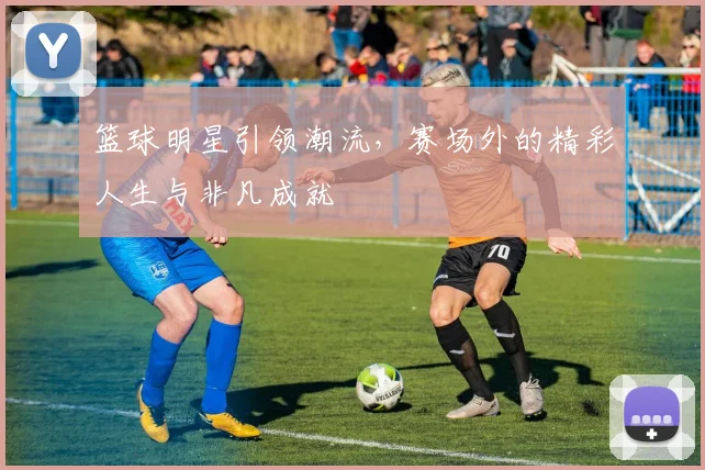 篮球明星引领潮流，赛场外的精彩人生与非凡成就